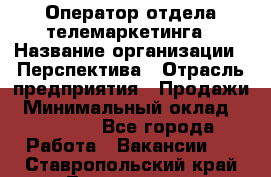 Оператор отдела телемаркетинга › Название организации ­ Перспектива › Отрасль предприятия ­ Продажи › Минимальный оклад ­ 25 000 - Все города Работа » Вакансии   . Ставропольский край,Лермонтов г.